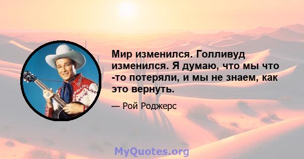 Мир изменился. Голливуд изменился. Я думаю, что мы что -то потеряли, и мы не знаем, как это вернуть.