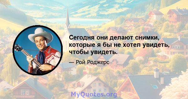 Сегодня они делают снимки, которые я бы не хотел увидеть, чтобы увидеть.