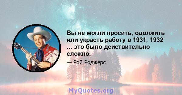 Вы не могли просить, одолжить или украсть работу в 1931, 1932 ... это было действительно сложно.