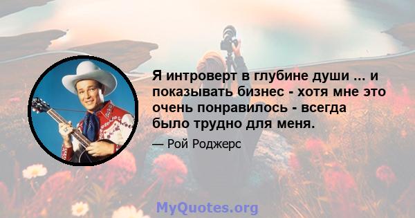 Я интроверт в глубине души ... и показывать бизнес - хотя мне это очень понравилось - всегда было трудно для меня.