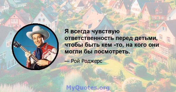 Я всегда чувствую ответственность перед детьми, чтобы быть кем -то, на кого они могли бы посмотреть.