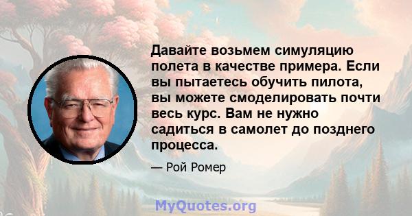 Давайте возьмем симуляцию полета в качестве примера. Если вы пытаетесь обучить пилота, вы можете смоделировать почти весь курс. Вам не нужно садиться в самолет до позднего процесса.