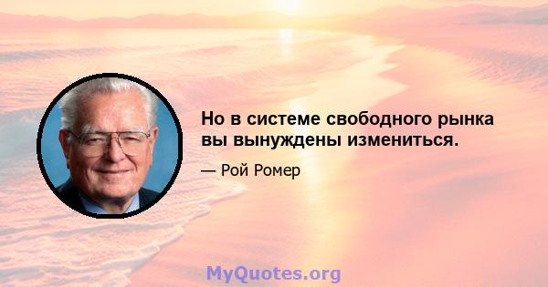 Но в системе свободного рынка вы вынуждены измениться.