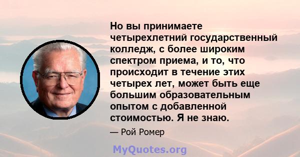 Но вы принимаете четырехлетний государственный колледж, с более широким спектром приема, и то, что происходит в течение этих четырех лет, может быть еще большим образовательным опытом с добавленной стоимостью. Я не знаю.