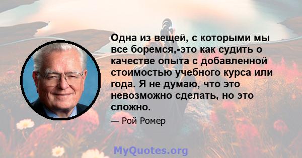 Одна из вещей, с которыми мы все боремся,-это как судить о качестве опыта с добавленной стоимостью учебного курса или года. Я не думаю, что это невозможно сделать, но это сложно.