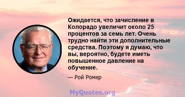 Ожидается, что зачисление в Колорадо увеличит около 25 процентов за семь лет. Очень трудно найти эти дополнительные средства. Поэтому я думаю, что вы, вероятно, будете иметь повышенное давление на обучение.