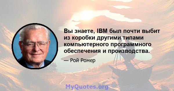 Вы знаете, IBM был почти выбит из коробки другими типами компьютерного программного обеспечения и производства.