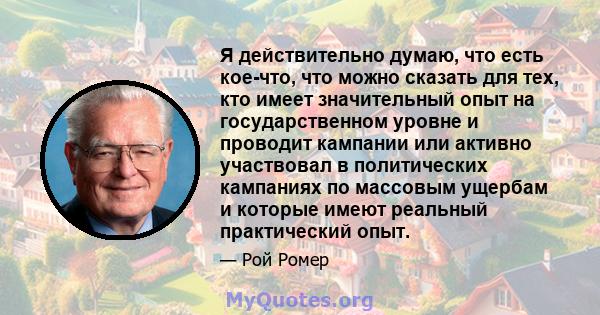 Я действительно думаю, что есть кое-что, что можно сказать для тех, кто имеет значительный опыт на государственном уровне и проводит кампании или активно участвовал в политических кампаниях по массовым ущербам и которые 