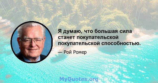 Я думаю, что большая сила станет покупательской покупательской способностью.