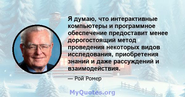 Я думаю, что интерактивные компьютеры и программное обеспечение предоставит менее дорогостоящий метод проведения некоторых видов исследования, приобретения знаний и даже рассуждений и взаимодействия.