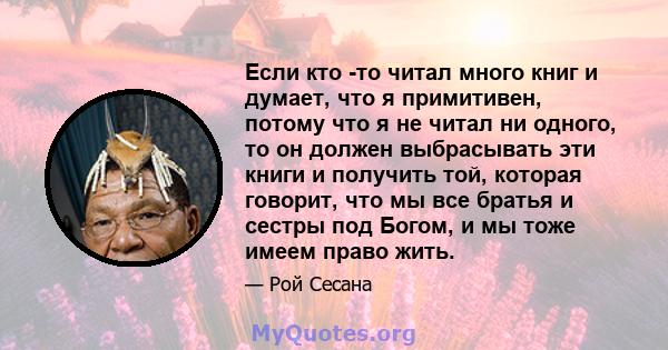 Если кто -то читал много книг и думает, что я примитивен, потому что я не читал ни одного, то он должен выбрасывать эти книги и получить той, которая говорит, что мы все братья и сестры под Богом, и мы тоже имеем право