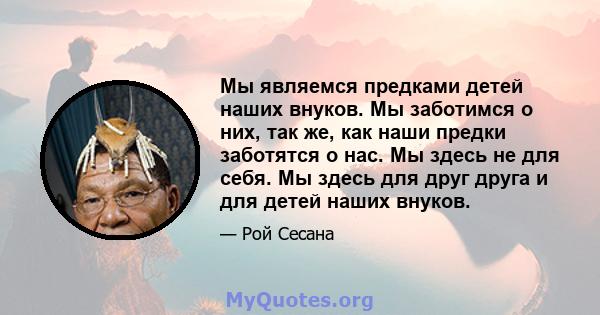 Мы являемся предками детей наших внуков. Мы заботимся о них, так же, как наши предки заботятся о нас. Мы здесь не для себя. Мы здесь для друг друга и для детей наших внуков.