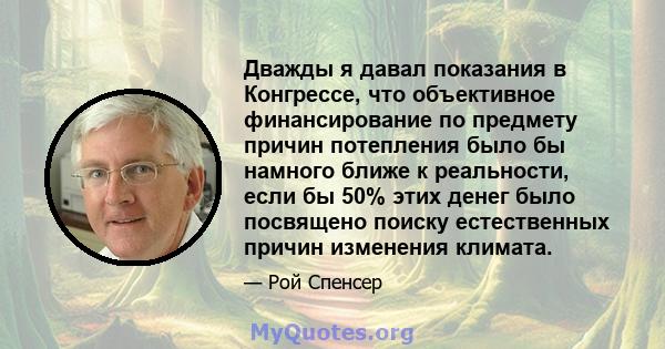 Дважды я давал показания в Конгрессе, что объективное финансирование по предмету причин потепления было бы намного ближе к реальности, если бы 50% этих денег было посвящено поиску естественных причин изменения климата.