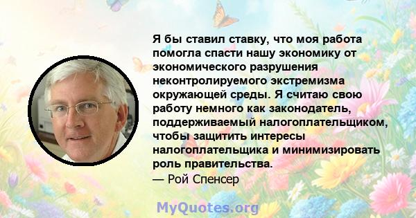 Я бы ставил ставку, что моя работа помогла спасти нашу экономику от экономического разрушения неконтролируемого экстремизма окружающей среды. Я считаю свою работу немного как законодатель, поддерживаемый