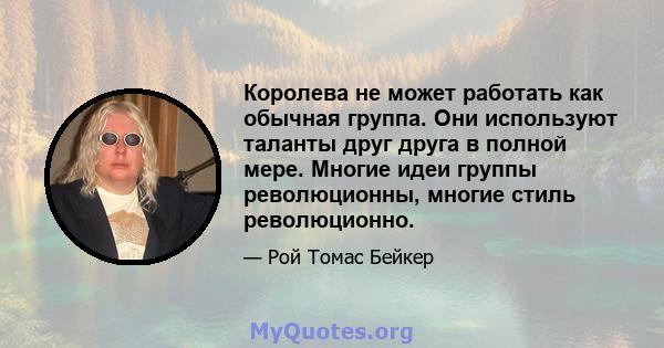 Королева не может работать как обычная группа. Они используют таланты друг друга в полной мере. Многие идеи группы революционны, многие стиль революционно.