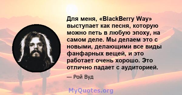 Для меня, «BlackBerry Way» выступает как песня, которую можно петь в любую эпоху, на самом деле. Мы делаем это с новыми, делающими все виды фанфарных вещей, и это работает очень хорошо. Это отлично падает с аудиторией.