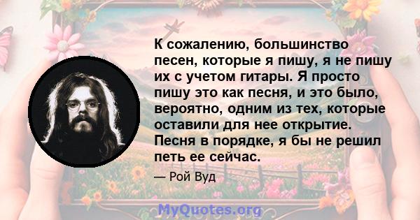 К сожалению, большинство песен, которые я пишу, я не пишу их с учетом гитары. Я просто пишу это как песня, и это было, вероятно, одним из тех, которые оставили для нее открытие. Песня в порядке, я бы не решил петь ее