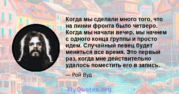 Когда мы сделали много того, что на линии фронта было четверо. Когда мы начали вечер, мы начнем с одного конца группы и просто идем. Случайный певец будет меняться все время. Это первый раз, когда мне действительно