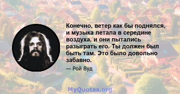 Конечно, ветер как бы поднялся, и музыка летала в середине воздуха, и они пытались разыграть его. Ты должен был быть там. Это было довольно забавно.