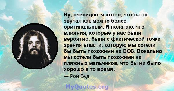 Ну, очевидно, я хотел, чтобы он звучал как можно более оригинальным. Я полагаю, что влияния, которые у нас были, вероятно, были с фактической точки зрения власти, которую мы хотели бы быть похожими на ВОЗ. Вокально мы