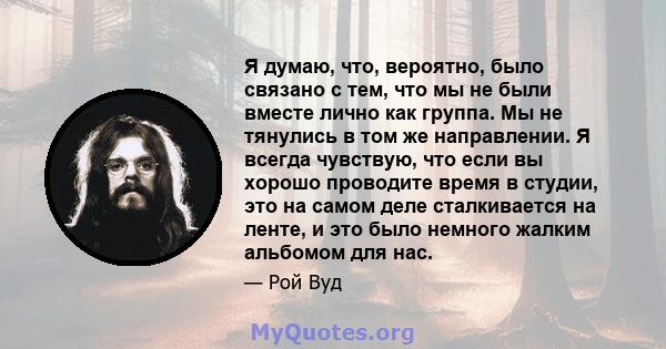 Я думаю, что, вероятно, было связано с тем, что мы не были вместе лично как группа. Мы не тянулись в том же направлении. Я всегда чувствую, что если вы хорошо проводите время в студии, это на самом деле сталкивается на