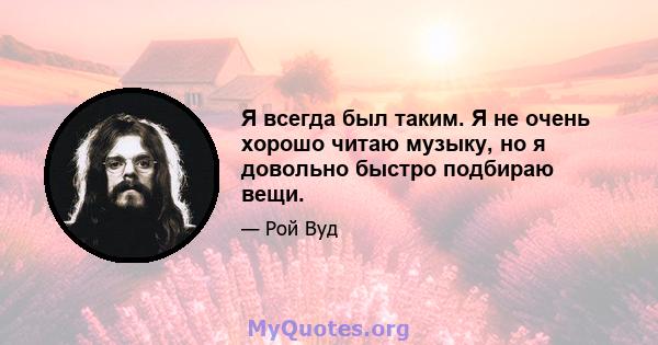 Я всегда был таким. Я не очень хорошо читаю музыку, но я довольно быстро подбираю вещи.