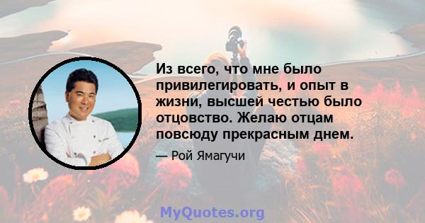 Из всего, что мне было привилегировать, и опыт в жизни, высшей честью было отцовство. Желаю отцам повсюду прекрасным днем.