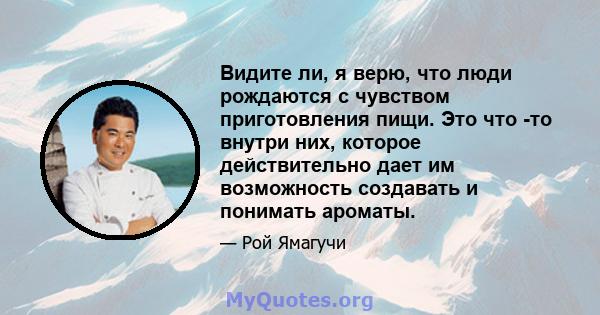 Видите ли, я верю, что люди рождаются с чувством приготовления пищи. Это что -то внутри них, которое действительно дает им возможность создавать и понимать ароматы.