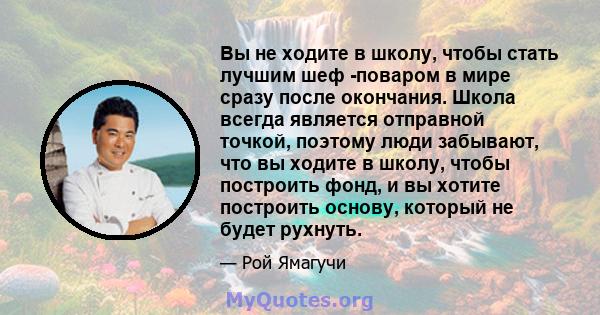 Вы не ходите в школу, чтобы стать лучшим шеф -поваром в мире сразу после окончания. Школа всегда является отправной точкой, поэтому люди забывают, что вы ходите в школу, чтобы построить фонд, и вы хотите построить