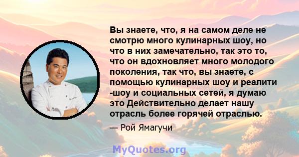 Вы знаете, что, я на самом деле не смотрю много кулинарных шоу, но что в них замечательно, так это то, что он вдохновляет много молодого поколения, так что, вы знаете, с помощью кулинарных шоу и реалити -шоу и