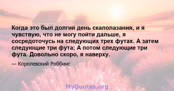 Когда это был долгий день скалолазания, и я чувствую, что не могу пойти дальше, я сосредоточусь на следующих трех футах. А затем следующие три фута; А потом следующие три фута. Довольно скоро, я наверху.