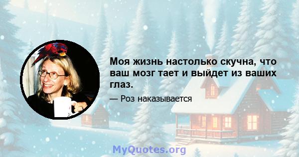 Моя жизнь настолько скучна, что ваш мозг тает и выйдет из ваших глаз.