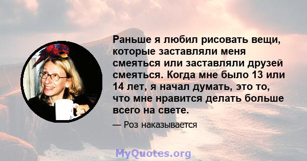 Раньше я любил рисовать вещи, которые заставляли меня смеяться или заставляли друзей смеяться. Когда мне было 13 или 14 лет, я начал думать, это то, что мне нравится делать больше всего на свете.