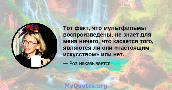 Тот факт, что мультфильмы воспроизведены, не знает для меня ничего, что касается того, являются ли они «настоящим искусством» или нет.