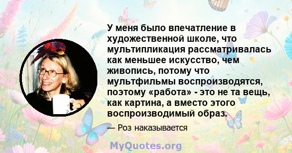 У меня было впечатление в художественной школе, что мультипликация рассматривалась как меньшее искусство, чем живопись, потому что мультфильмы воспроизводятся, поэтому «работа» - это не та вещь, как картина, а вместо