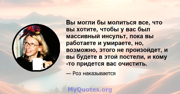 Вы могли бы молиться все, что вы хотите, чтобы у вас был массивный инсульт, пока вы работаете и умираете, но, возможно, этого не произойдет, и вы будете в этой постели, и кому -то придется вас очистить.