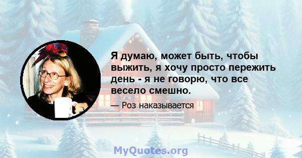 Я думаю, может быть, чтобы выжить, я хочу просто пережить день - я не говорю, что все весело смешно.