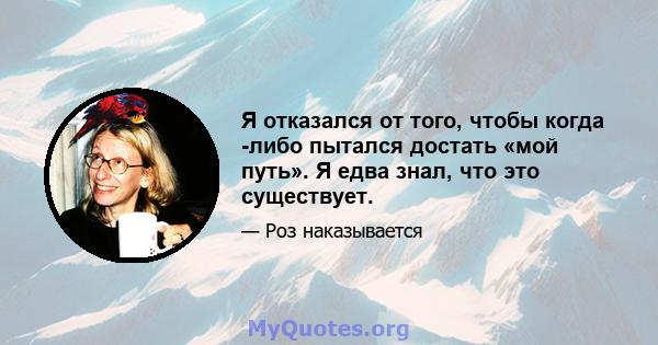 Я отказался от того, чтобы когда -либо пытался достать «мой путь». Я едва знал, что это существует.