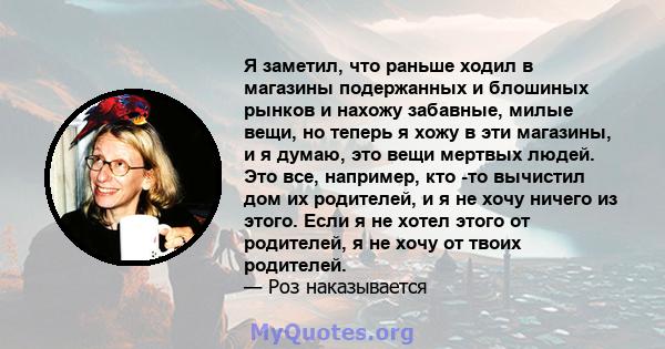 Я заметил, что раньше ходил в магазины подержанных и блошиных рынков и нахожу забавные, милые вещи, но теперь я хожу в эти магазины, и я думаю, это вещи мертвых людей. Это все, например, кто -то вычистил дом их