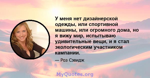 У меня нет дизайнерской одежды, или спортивной машины, или огромного дома, но я вижу мир, испытываю удивительные вещи, и я стал экологическим участником кампании.