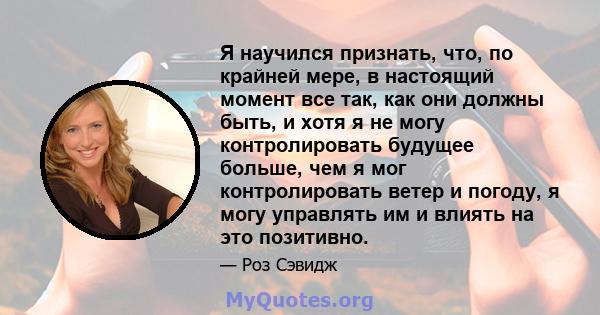 Я научился признать, что, по крайней мере, в настоящий момент все так, как они должны быть, и хотя я не могу контролировать будущее больше, чем я мог контролировать ветер и погоду, я могу управлять им и влиять на это