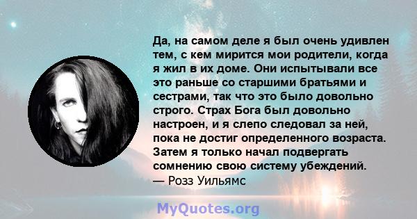 Да, на самом деле я был очень удивлен тем, с кем мирится мои родители, когда я жил в их доме. Они испытывали все это раньше со старшими братьями и сестрами, так что это было довольно строго. Страх Бога был довольно