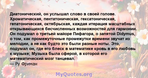 Диатонический, он услышал слово в своей голове. Хроматическая, пентатоническая, гексатоническая, гепатоническая, октябрьская, каждая итерация масштабных открывающихся бесчисленных возможностей для гармонии. Он подумал о 