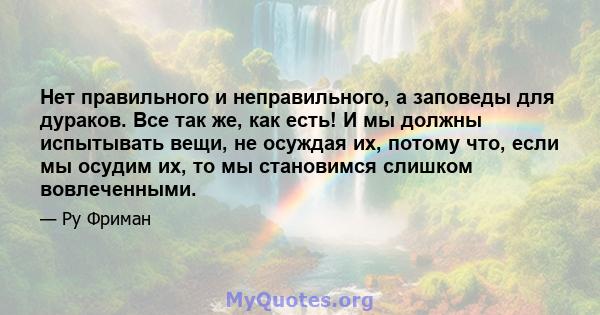 Нет правильного и неправильного, а заповеды для дураков. Все так же, как есть! И мы должны испытывать вещи, не осуждая их, потому что, если мы осудим их, то мы становимся слишком вовлеченными.