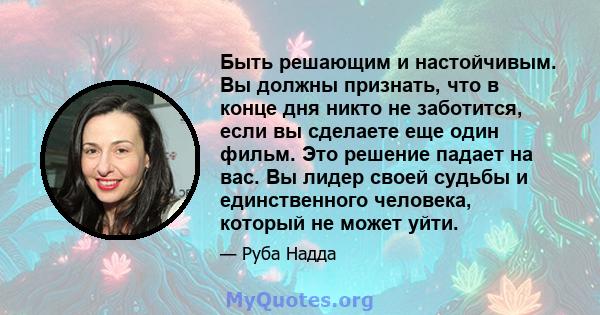 Быть решающим и настойчивым. Вы должны признать, что в конце дня никто не заботится, если вы сделаете еще один фильм. Это решение падает на вас. Вы лидер своей судьбы и единственного человека, который не может уйти.