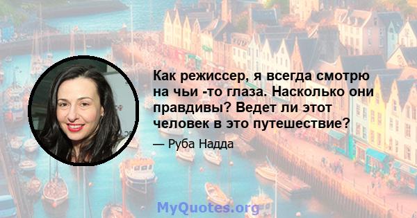 Как режиссер, я всегда смотрю на чьи -то глаза. Насколько они правдивы? Ведет ли этот человек в это путешествие?