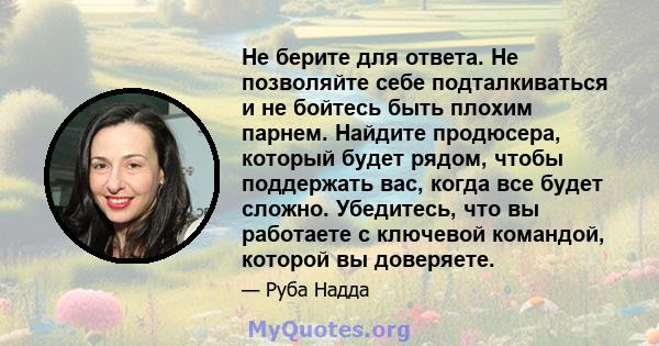 Не берите для ответа. Не позволяйте себе подталкиваться и не бойтесь быть плохим парнем. Найдите продюсера, который будет рядом, чтобы поддержать вас, когда все будет сложно. Убедитесь, что вы работаете с ключевой