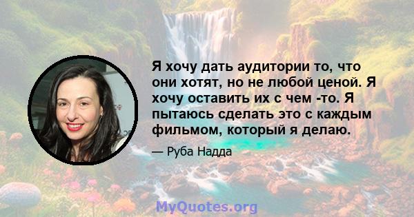 Я хочу дать аудитории то, что они хотят, но не любой ценой. Я хочу оставить их с чем -то. Я пытаюсь сделать это с каждым фильмом, который я делаю.