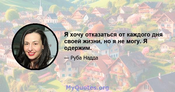 Я хочу отказаться от каждого дня своей жизни, но я не могу. Я одержим.