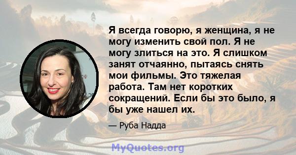 Я всегда говорю, я женщина, я не могу изменить свой пол. Я не могу злиться на это. Я слишком занят отчаянно, пытаясь снять мои фильмы. Это тяжелая работа. Там нет коротких сокращений. Если бы это было, я бы уже нашел их.